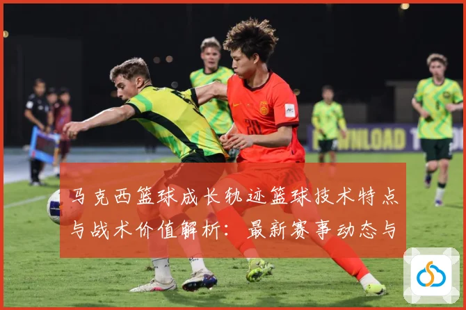 马克西篮球成长轨迹篮球技术特点与战术价值解析：最新赛事动态与深度分析