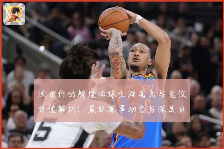沃尔什的辉煌排球生涯高光与竞技价值解析：最新赛事动态与深度分析