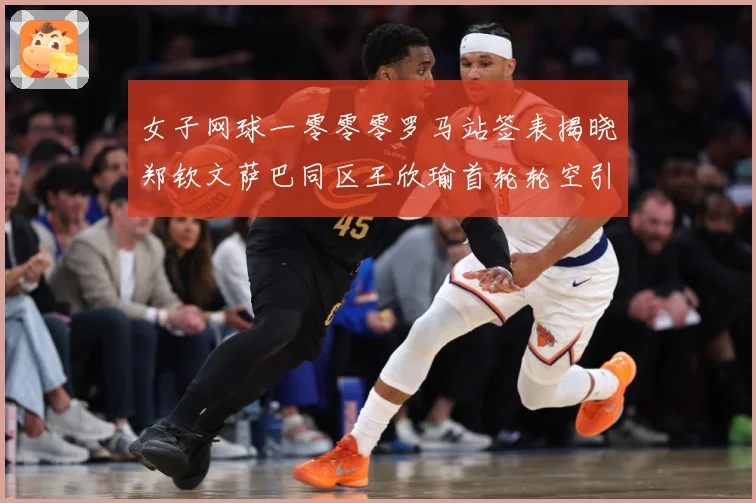 女子网球一零零零罗马站签表揭晓郑钦文萨巴同区王欣瑜首轮轮空引赛场观察：最新赛事动态与深度分析