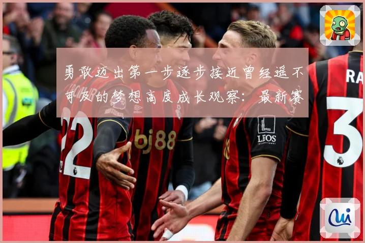 勇敢迈出第一步逐步接近曾经遥不可及的梦想高度成长观察：最新赛事动态与深度分析