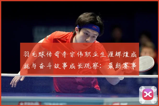羽毛球传奇李宗伟职业生涯辉煌成就与奋斗故事成长观察：最新赛事动态与深度分析