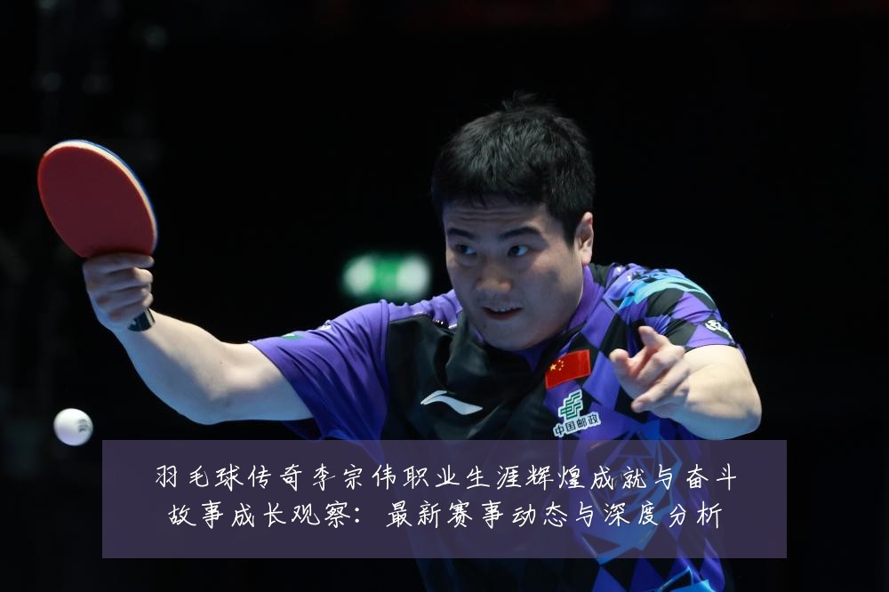 羽毛球传奇李宗伟职业生涯辉煌成就与奋斗故事成长观察：最新赛事动态与深度分析