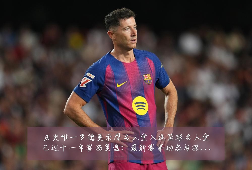 历史唯一罗德曼荣膺名人堂入选篮球名人堂已过十一年赛场复盘:最新赛事动态与深度分析