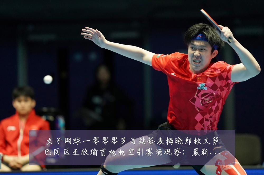 女子网球一零零零罗马站签表揭晓郑钦文萨巴同区王欣瑜首轮轮空引赛场观察:最新赛事动态与深度分析