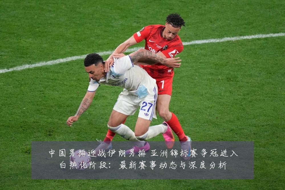 中国男排迎战伊朗男排 亚洲锦标赛争冠进入白热化阶段：最新赛事动态与深度分析