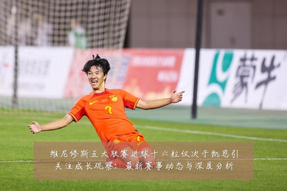 维尼修斯五大联赛进球十六粒仅次于凯恩引关注成长观察:最新赛事动态与深度分析